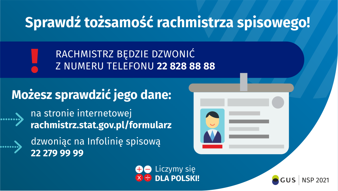 Na grafice jest napis: Sprawdź tożsamość rachmistrza spisowego! Rachmistrz będzie dzwonić z numeru telefonu 22 828 88 88. Możesz sprawdzić jego dane: na stronie internetowej rachmistrz.stat.gov.pl/formularz, dzwoniąc na infolinię spisową 22 279 99 99. Po prawej stronie grafiki widać obrazek identyfikatora. Na dole grafiki są cztery małe koła ze znakami dodawania, odejmowania, mnożenia i dzielenia, obok nich napis: Liczymy się dla Polski! W prawym dolnym rogu jest logotyp spisu: dwa nachodzące na siebie pionowo koła, GUS, pionowa kreska, NSP 2021.