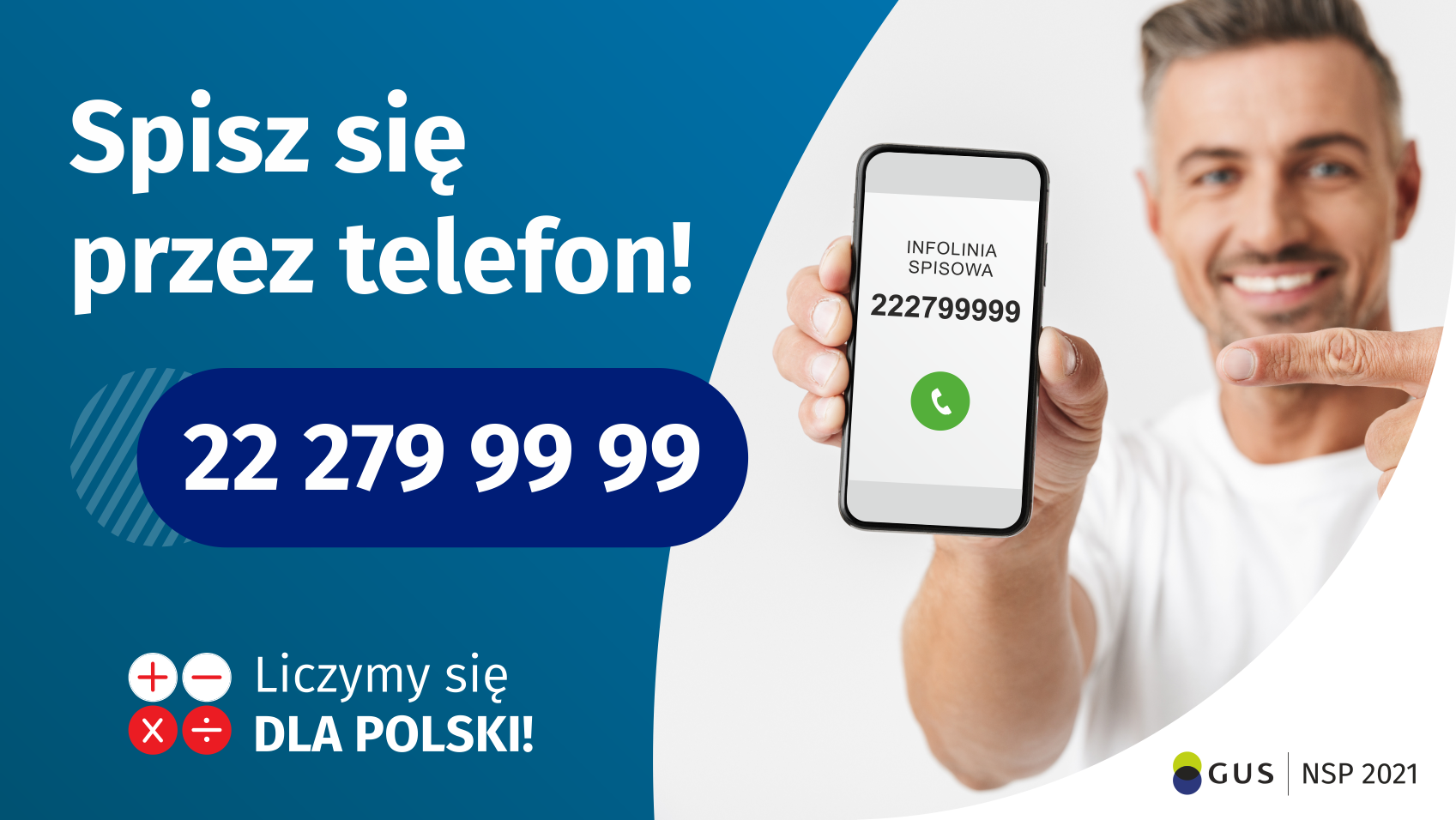 Po lewej stronie grafiki jest napis: Spisz się przez telefon i numer telefonu 22 279 99 99. Po prawej stronie jest mężczyzna, który trzyma w dłoni telefon i wskazuje na jego wyświetlacz. Na ekranie telefonu widać napis infolinia spisowa i numer telefonu. Na dole grafiki są cztery małe koła ze znakami dodawania, odejmowania, mnożenia i dzielenia, obok nich napis: Liczymy się dla Polski! W prawym dolnym rogu jest logotyp spisu: dwa nachodzące na siebie pionowo koła, GUS, pionowa kreska, NSP 2021.